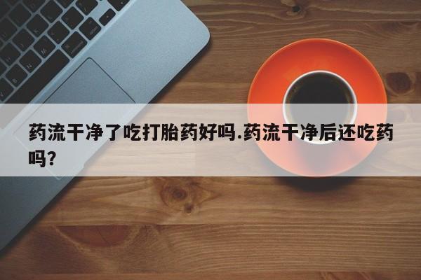 打胎药购买方式药流干净了吃打胎药好吗.药流干净后还吃药吗？