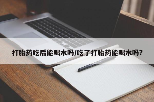 打胎药购买方式打胎药吃后能喝水吗/吃了打胎药能喝水吗?
