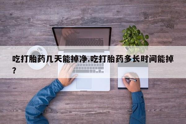 打胎药购买方式吃打胎药几天能掉净.吃打胎药多长时间能掉？