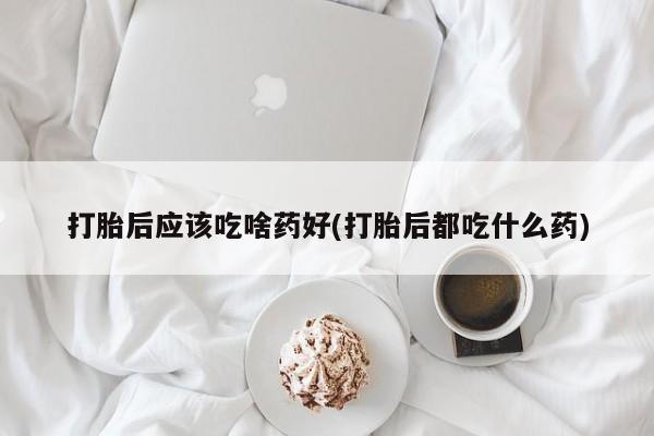 打胎药购买方式打胎后应该吃啥药好(打胎后都吃什么药)