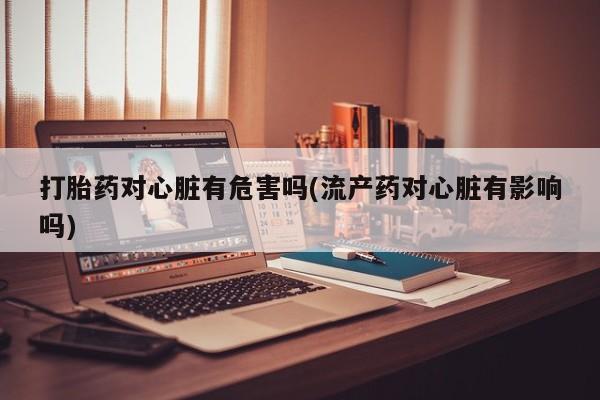 打胎药购买方式打胎药对心脏有危害吗(流产药对心脏有影响吗)