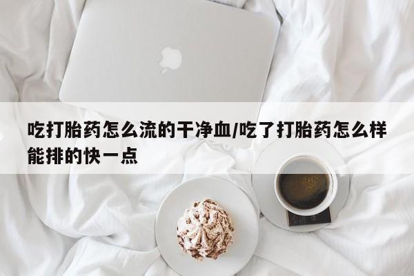 打胎药购买方式吃打胎药怎么流的干净血/吃了打胎药怎么样能排的快一点
