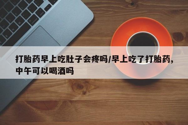 打胎药购买方式打胎药早上吃肚子会疼吗/早上吃了打胎药,中午可以喝酒吗