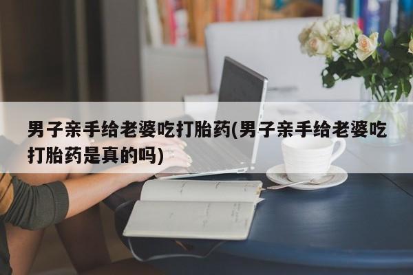 打胎药购买方式男子亲手给老婆吃打胎药(男子亲手给老婆吃打胎药是真的吗)