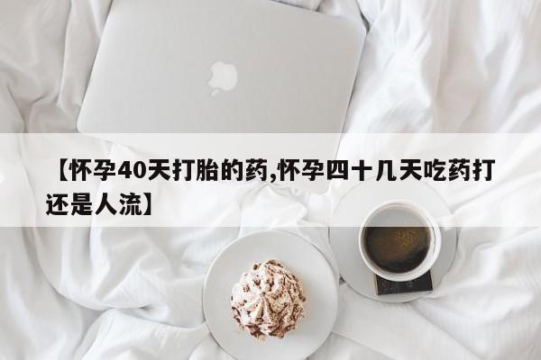 打胎药购买方式【怀孕40天打胎的药,怀孕四十几天吃药打还是人流】