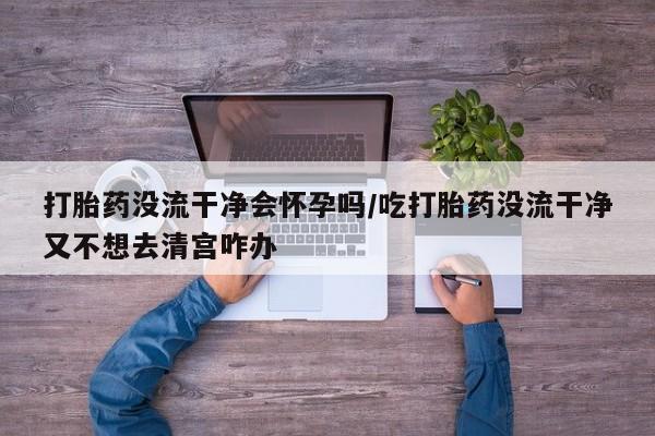 打胎药购买方式打胎药没流干净会怀孕吗/吃打胎药没流干净又不想去清宫咋办