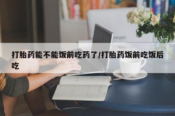 打胎药购买方式打胎药能不能饭前吃药了/打胎药饭前吃饭后吃
