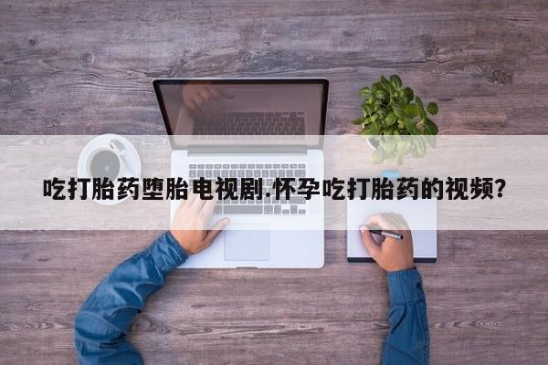打胎药购买方式吃打胎药堕胎电视剧.怀孕吃打胎药的视频？