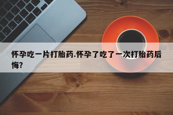 打胎药购买方式怀孕吃一片打胎药.怀孕了吃了一次打胎药后悔?