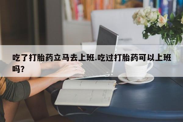 打胎药购买方式吃了打胎药立马去上班.吃过打胎药可以上班吗？