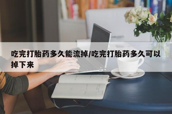 打胎药购买方式吃完打胎药多久能流掉/吃完打胎药多久可以掉下来