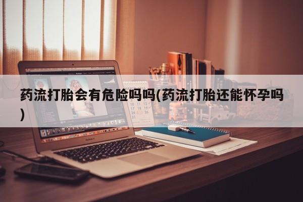 打胎药购买方式药流打胎会有危险吗吗(药流打胎还能怀孕吗)