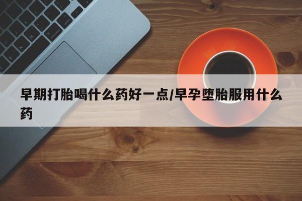 打胎药购买方式早期打胎喝什么药好一点/早孕堕胎服用什么药