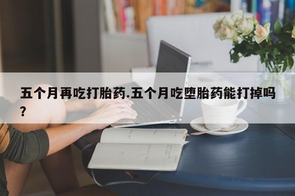 打胎药购买方式五个月再吃打胎药.五个月吃堕胎药能打掉吗？