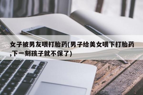 打胎药购买方式女子被男友喂打胎药(男子给美女喂下打胎药,下一刻孩子就不保了)