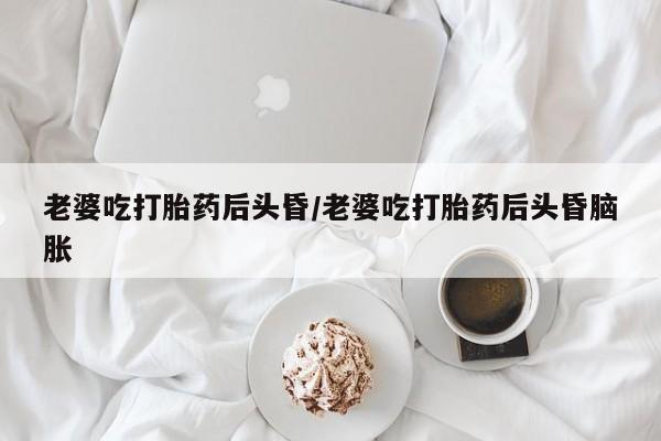 打胎药购买方式老婆吃打胎药后头昏/老婆吃打胎药后头昏脑胀