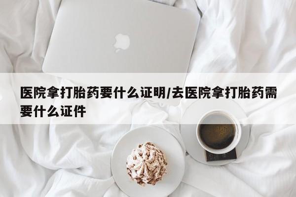 打胎药购买方式医院拿打胎药要什么证明/去医院拿打胎药需要什么证件
