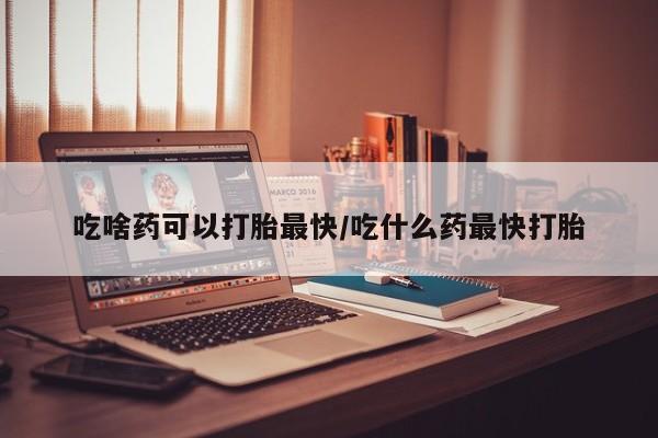 打胎药购买方式吃啥药可以打胎最快/吃什么药最快打胎