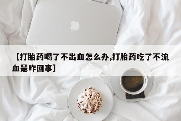 打胎药购买方式【打胎药喝了不出血怎么办,打胎药吃了不流血是咋回事】