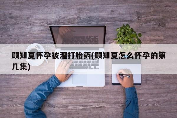 打胎药购买方式顾知夏怀孕被灌打胎药(顾知夏怎么怀孕的第几集)