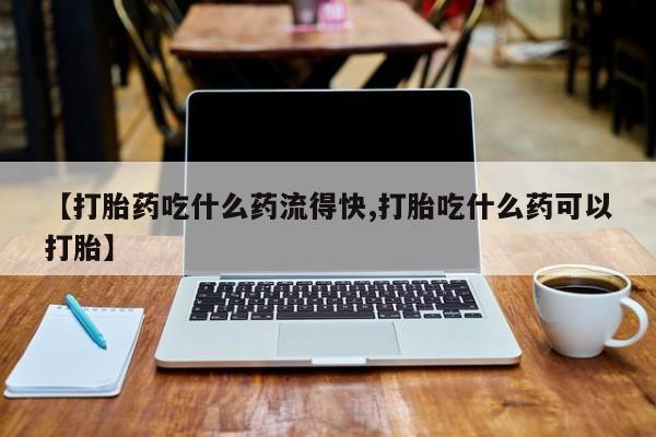 打胎药购买方式【打胎药吃什么药流得快,打胎吃什么药可以打胎】