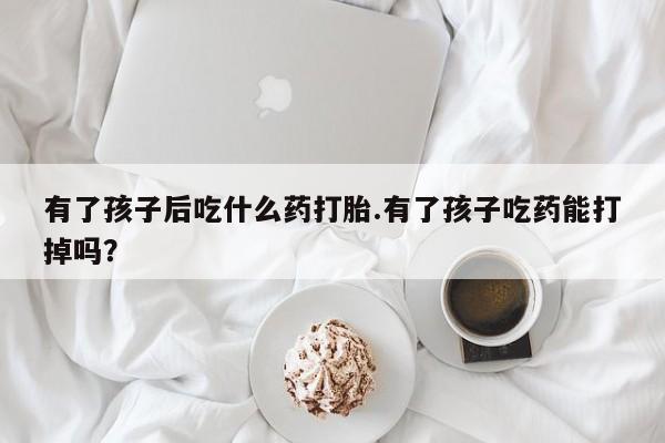 打胎药购买方式有了孩子后吃什么药打胎.有了孩子吃药能打掉吗？