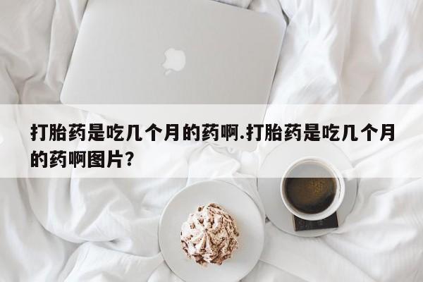 打胎药购买方式打胎药是吃几个月的药啊.打胎药是吃几个月的药啊图片？