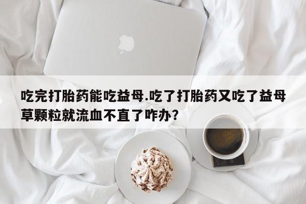 打胎药购买方式吃完打胎药能吃益母.吃了打胎药又吃了益母草颗粒就流血不直了咋办？