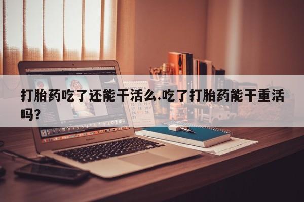 打胎药购买方式打胎药吃了还能干活么.吃了打胎药能干重活吗？