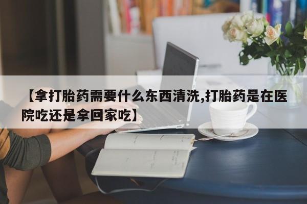 打胎药购买方式【拿打胎药需要什么东西清洗,打胎药是在医院吃还是拿回家吃】
