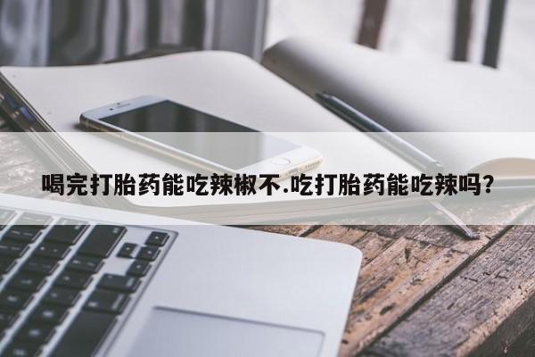 打胎药购买方式喝完打胎药能吃辣椒不.吃打胎药能吃辣吗？
