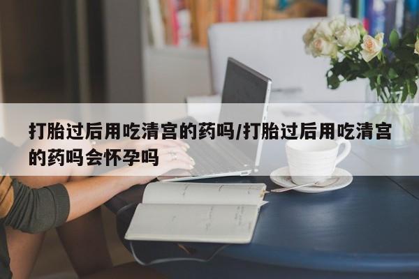 打胎药购买方式打胎过后用吃清宫的药吗/打胎过后用吃清宫的药吗会怀孕吗