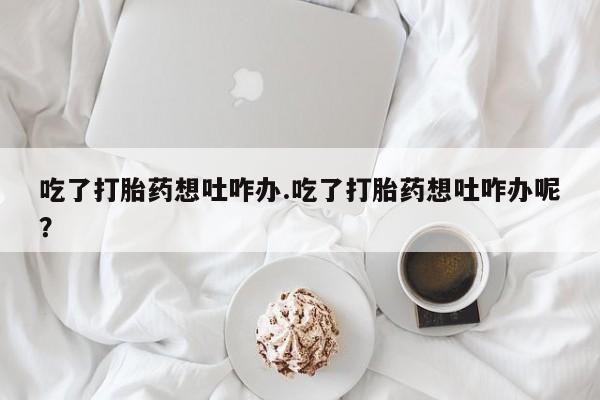 打胎药购买方式吃了打胎药想吐咋办.吃了打胎药想吐咋办呢？