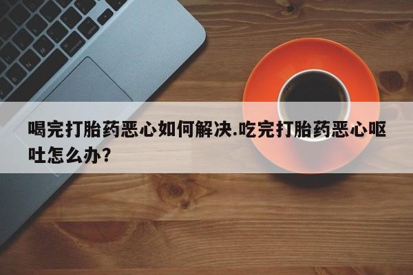 打胎药购买方式喝完打胎药恶心如何解决.吃完打胎药恶心呕吐怎么办？