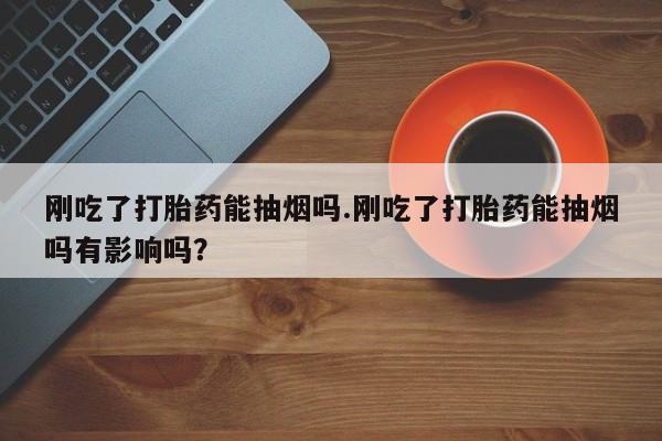 打胎药购买方式刚吃了打胎药能抽烟吗.刚吃了打胎药能抽烟吗有影响吗？