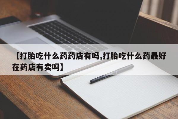 打胎药购买方式【打胎吃什么药药店有吗,打胎吃什么药最好在药店有卖吗】
