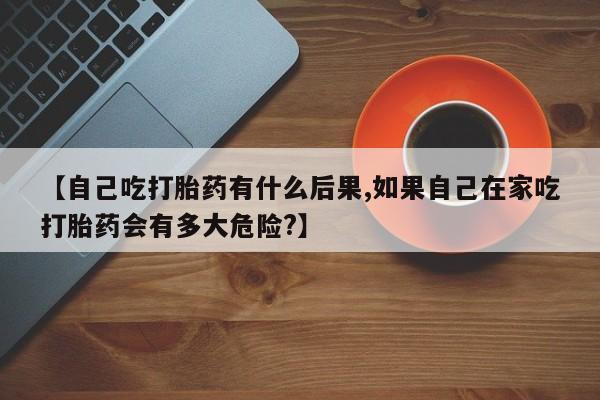 打胎药购买方式【自己吃打胎药有什么后果,如果自己在家吃打胎药会有多大危险?】