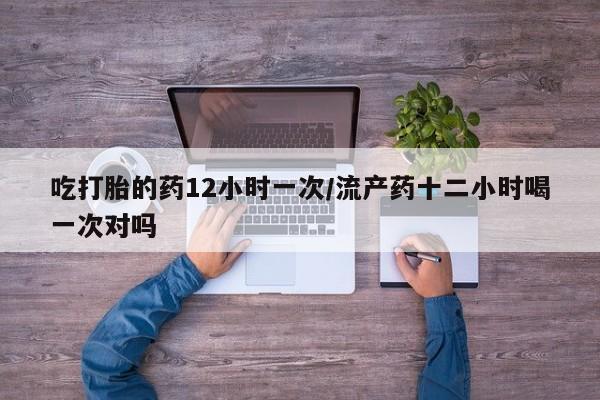 打胎药购买方式吃打胎的药12小时一次/流产药十二小时喝一次对吗