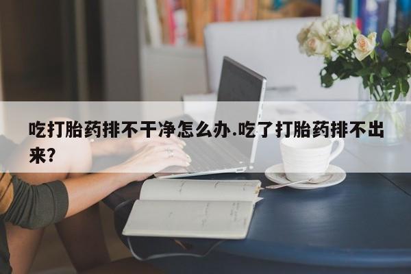 打胎药购买方式吃打胎药排不干净怎么办.吃了打胎药排不出来？