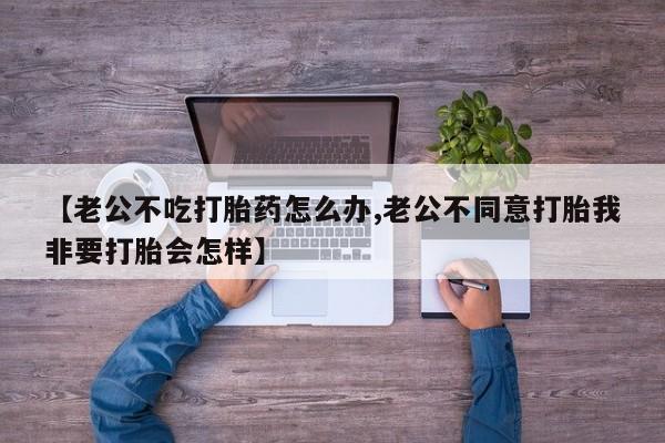 打胎药购买方式【老公不吃打胎药怎么办,老公不同意打胎我非要打胎会怎样】