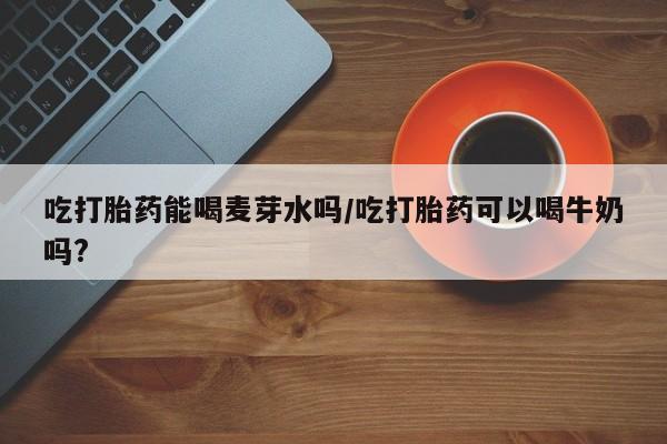打胎药购买方式吃打胎药能喝麦芽水吗/吃打胎药可以喝牛奶吗?