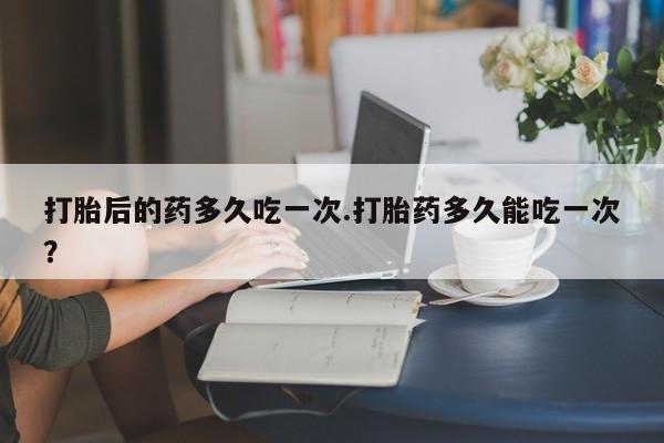 打胎药购买方式打胎后的药多久吃一次.打胎药多久能吃一次？