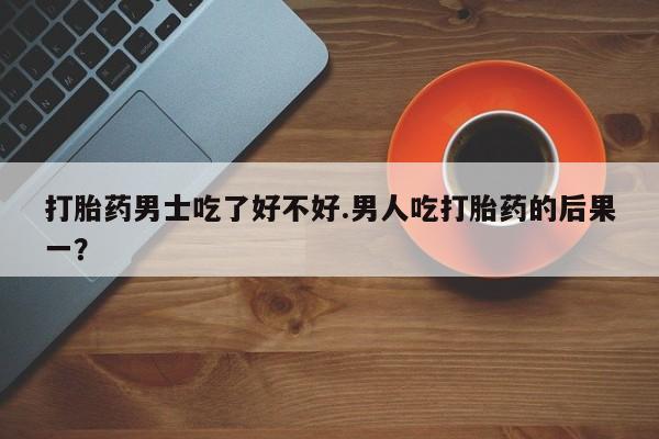 打胎药购买方式打胎药男士吃了好不好.男人吃打胎药的后果一？