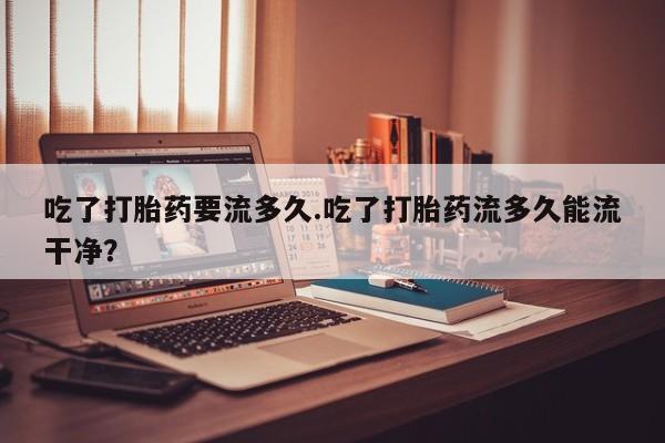 打胎药购买方式吃了打胎药要流多久.吃了打胎药流多久能流干净？