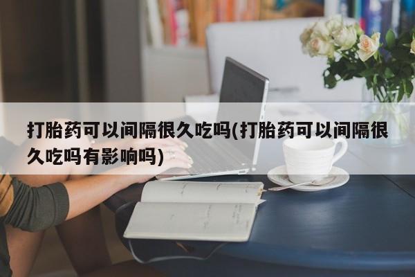 打胎药购买方式打胎药可以间隔很久吃吗(打胎药可以间隔很久吃吗有影响吗)