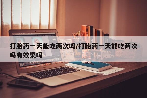 打胎药购买方式打胎药一天能吃两次吗/打胎药一天能吃两次吗有效果吗