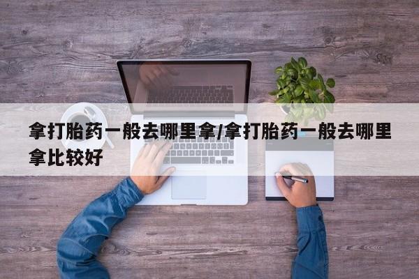 打胎药购买方式拿打胎药一般去哪里拿/拿打胎药一般去哪里拿比较好