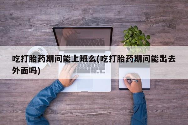 打胎药购买方式吃打胎药期间能上班么(吃打胎药期间能出去外面吗)
