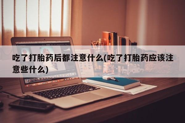 打胎药购买方式吃了打胎药后都注意什么(吃了打胎药应该注意些什么)