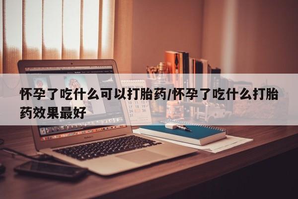 打胎药购买方式怀孕了吃什么可以打胎药/怀孕了吃什么打胎药效果最好